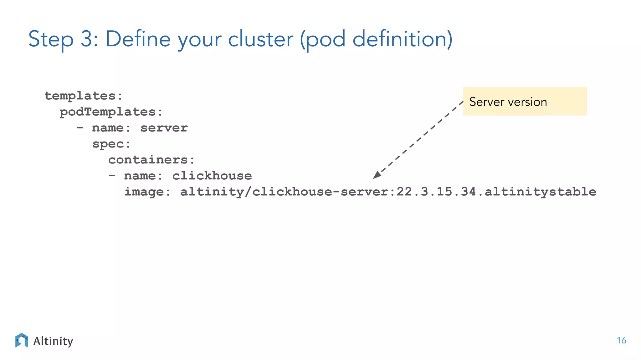 templates:
podTemplates:
- name: server
spec:
containers:
- name: clickhouse
image: altinity/clickhouse-server:22.3.15.34.altinitystable
16
Step 3: Deﬁne your cluster (pod deﬁnition)
Server version
 