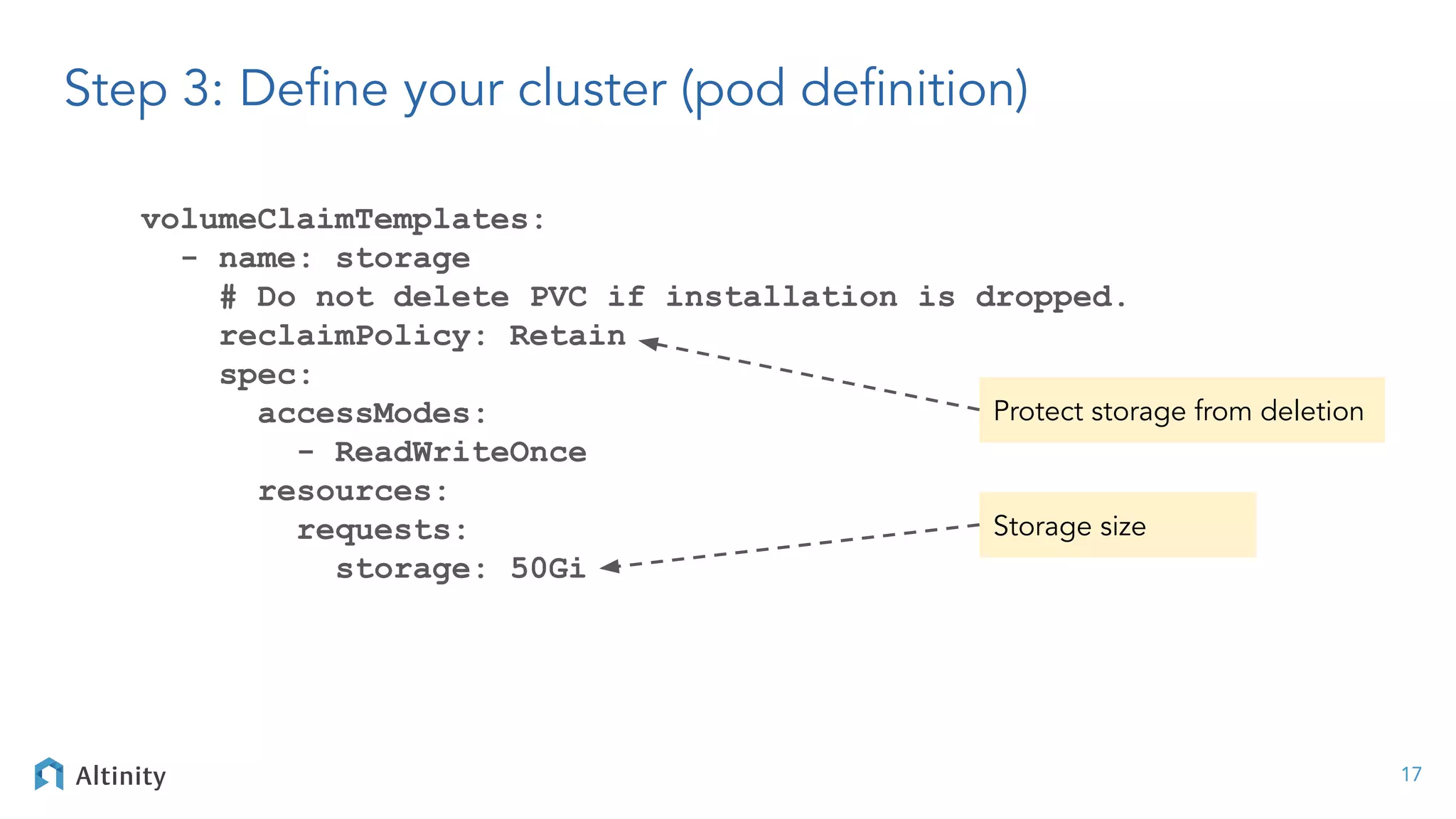 volumeClaimTemplates:
- name: storage
# Do not delete PVC if installation is dropped.
reclaimPolicy: Retain
spec:
accessModes:
- ReadWriteOnce
resources:
requests:
storage: 50Gi
17
Protect storage from deletion
Storage size
Step 3: Deﬁne your cluster (pod deﬁnition)
 