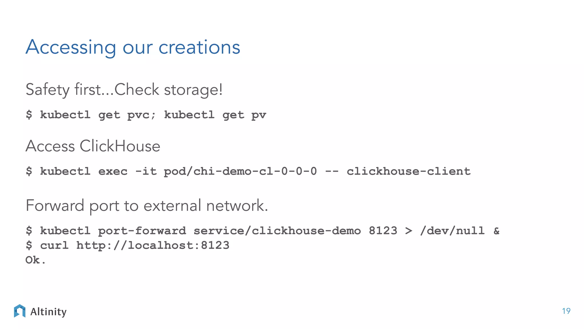 Accessing our creations
Safety ﬁrst...Check storage!
$ kubectl get pvc; kubectl get pv
Access ClickHouse
$ kubectl exec -it pod/chi-demo-cl-0-0-0 -- clickhouse-client
Forward port to external network.
$ kubectl port-forward service/clickhouse-demo 8123 > /dev/null &
$ curl http://localhost:8123
Ok.
19
 