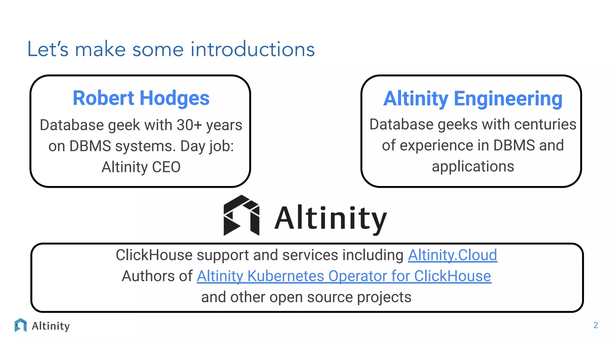 Let’s make some introductions
ClickHouse support and services including Altinity.Cloud
Authors of Altinity Kubernetes Operator for ClickHouse
and other open source projects
Robert Hodges
Database geek with 30+ years
on DBMS systems. Day job:
Altinity CEO
Altinity Engineering
Database geeks with centuries
of experience in DBMS and
applications
2
 