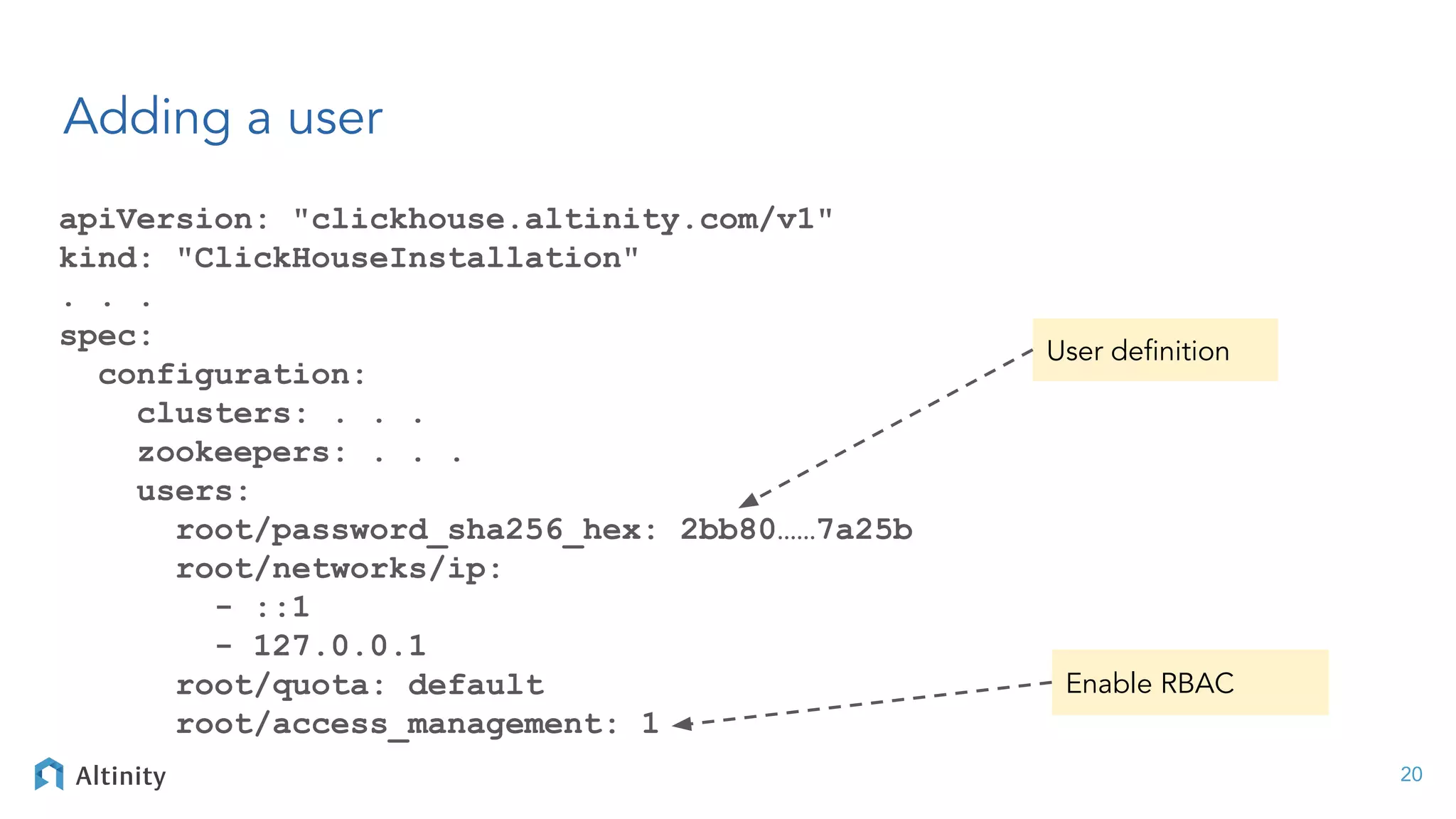 Adding a user
apiVersion: "clickhouse.altinity.com/v1"
kind: "ClickHouseInstallation"
. . .
spec:
configuration:
clusters: . . .
zookeepers: . . .
users:
root/password_sha256_hex: 2bb80……7a25b
root/networks/ip:
- ::1
- 127.0.0.1
root/quota: default
root/access_management: 1
20
User deﬁnition
Enable RBAC
 