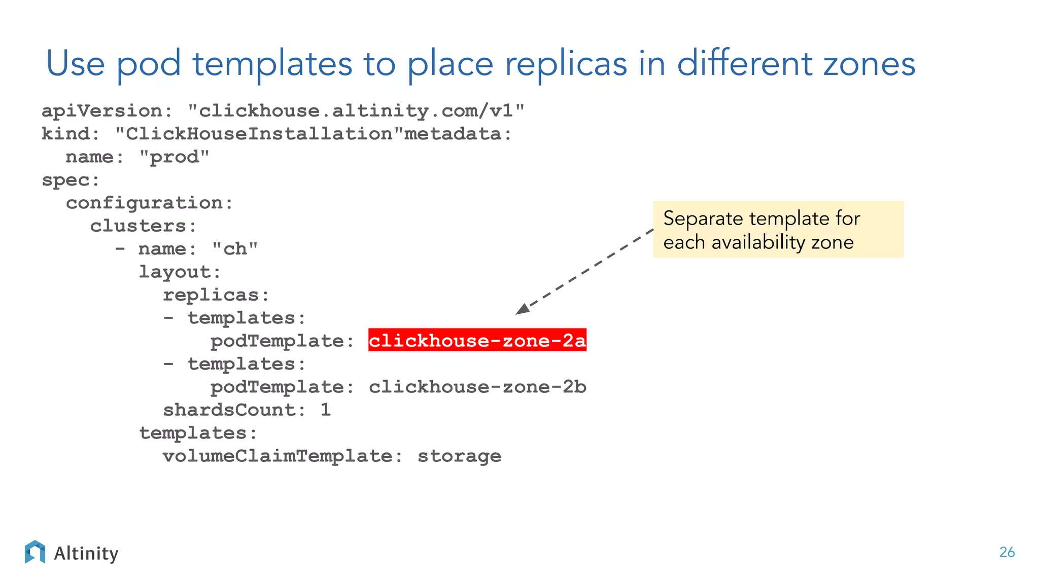 Use pod templates to place replicas in different zones
apiVersion: "clickhouse.altinity.com/v1"
kind: "ClickHouseInstallation"metadata:
name: "prod"
spec:
configuration:
clusters:
- name: "ch"
layout:
replicas:
- templates:
podTemplate: clickhouse-zone-2a
- templates:
podTemplate: clickhouse-zone-2b
shardsCount: 1
templates:
volumeClaimTemplate: storage
26
Separate template for
each availability zone
 