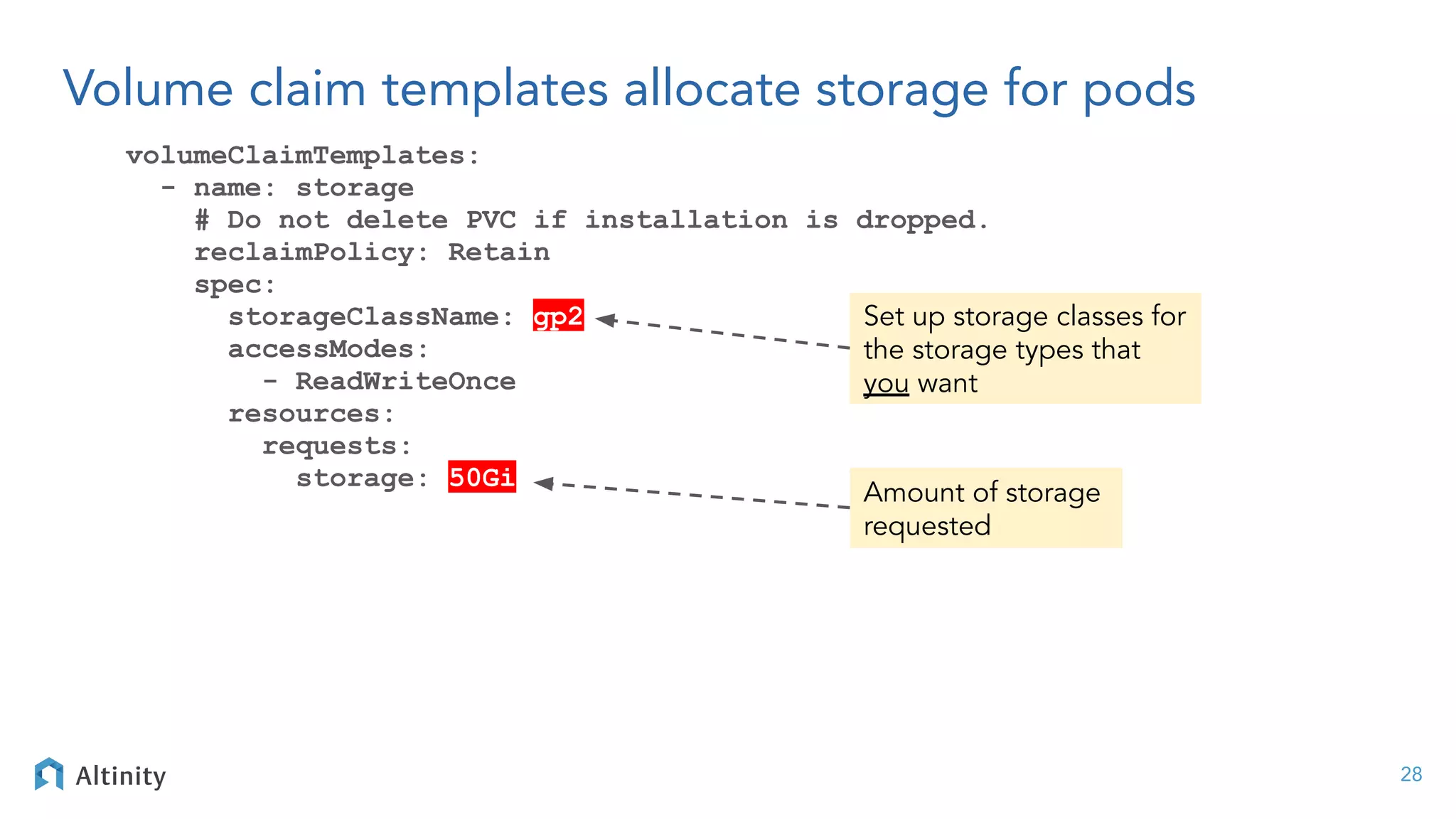 Volume claim templates allocate storage for pods
volumeClaimTemplates:
- name: storage
# Do not delete PVC if installation is dropped.
reclaimPolicy: Retain
spec:
storageClassName: gp2
accessModes:
- ReadWriteOnce
resources:
requests:
storage: 50Gi
28
Amount of storage
requested
Set up storage classes for
the storage types that
you want
 