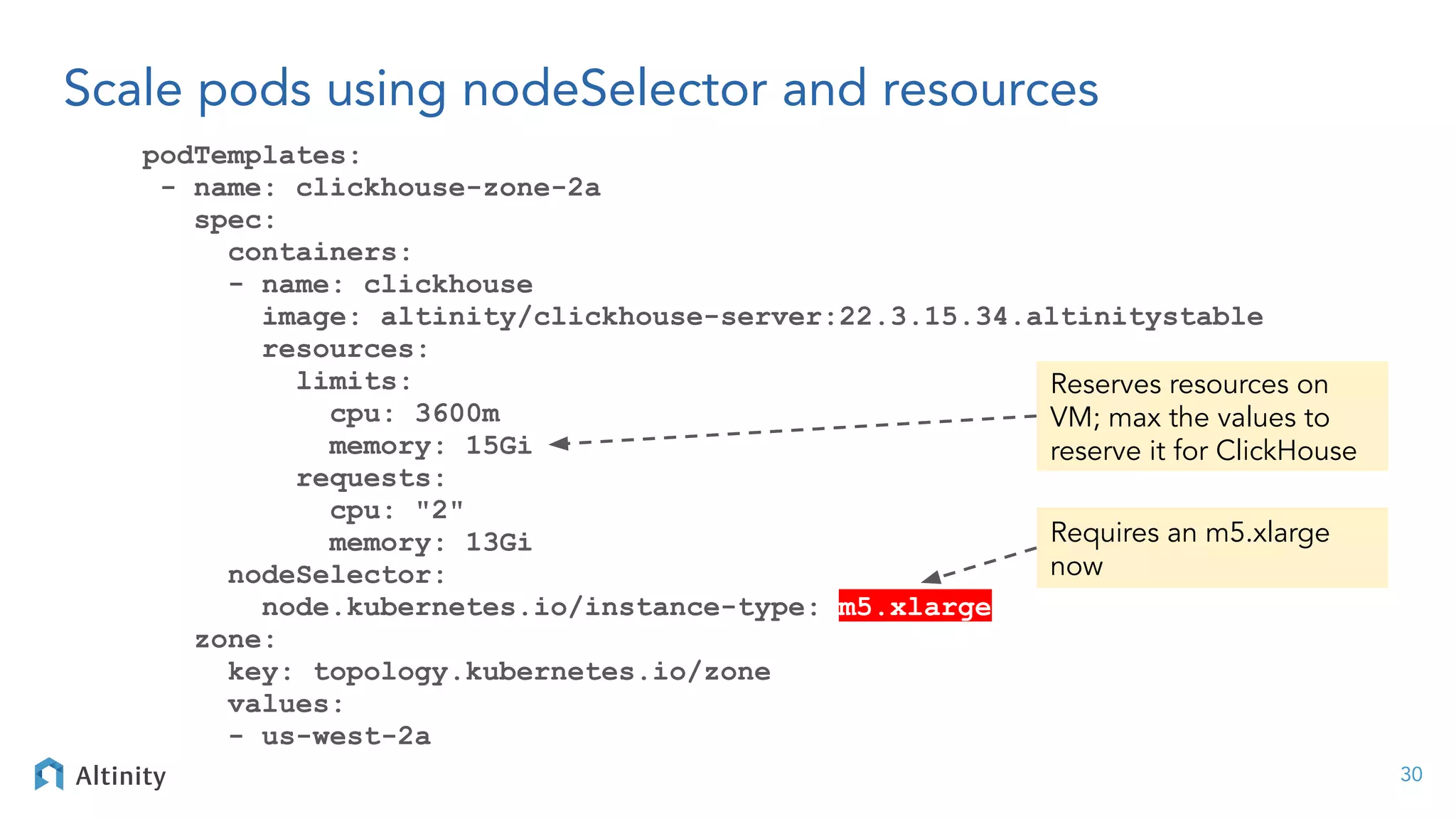 Scale pods using nodeSelector and resources
podTemplates:
- name: clickhouse-zone-2a
spec:
containers:
- name: clickhouse
image: altinity/clickhouse-server:22.3.15.34.altinitystable
resources:
limits:
cpu: 3600m
memory: 15Gi
requests:
cpu: "2"
memory: 13Gi
nodeSelector:
node.kubernetes.io/instance-type: m5.xlarge
zone:
key: topology.kubernetes.io/zone
values:
- us-west-2a
30
Requires an m5.xlarge
now
Reserves resources on
VM; max the values to
reserve it for ClickHouse
 