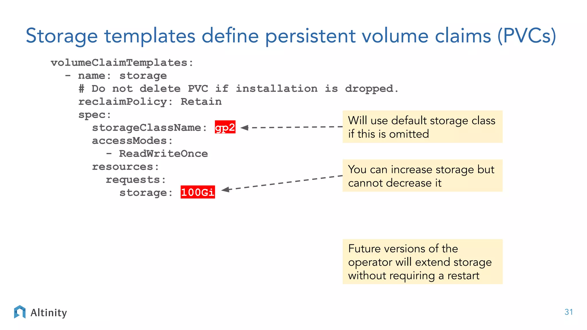 Storage templates deﬁne persistent volume claims (PVCs)
volumeClaimTemplates:
- name: storage
# Do not delete PVC if installation is dropped.
reclaimPolicy: Retain
spec:
storageClassName: gp2
accessModes:
- ReadWriteOnce
resources:
requests:
storage: 100Gi
31
You can increase storage but
cannot decrease it
Future versions of the
operator will extend storage
without requiring a restart
Will use default storage class
if this is omitted
 