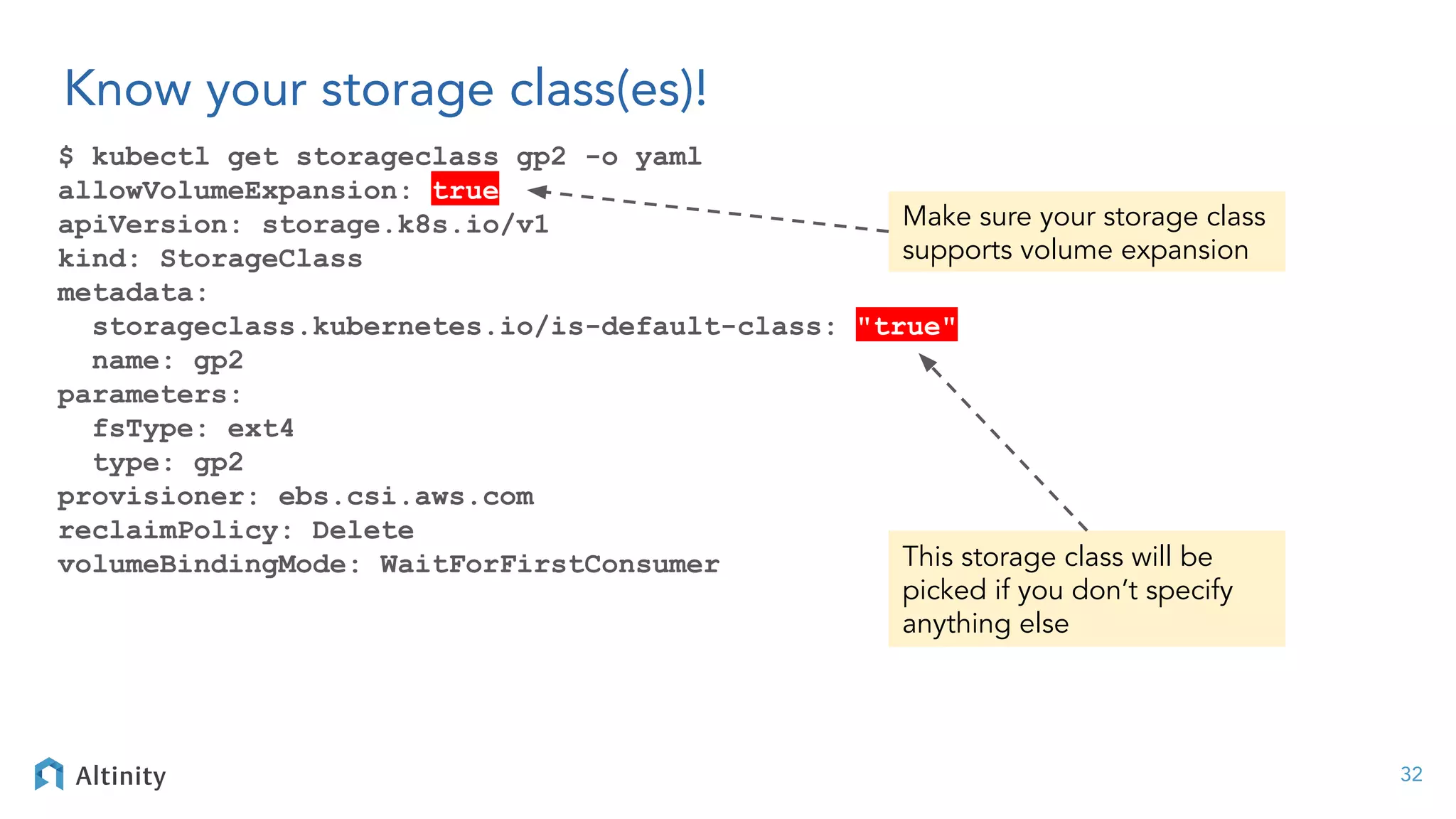 Know your storage class(es)!
$ kubectl get storageclass gp2 -o yaml
allowVolumeExpansion: true
apiVersion: storage.k8s.io/v1
kind: StorageClass
metadata:
storageclass.kubernetes.io/is-default-class: "true"
name: gp2
parameters:
fsType: ext4
type: gp2
provisioner: ebs.csi.aws.com
reclaimPolicy: Delete
volumeBindingMode: WaitForFirstConsumer
32
This storage class will be
picked if you don’t specify
anything else
Make sure your storage class
supports volume expansion
 