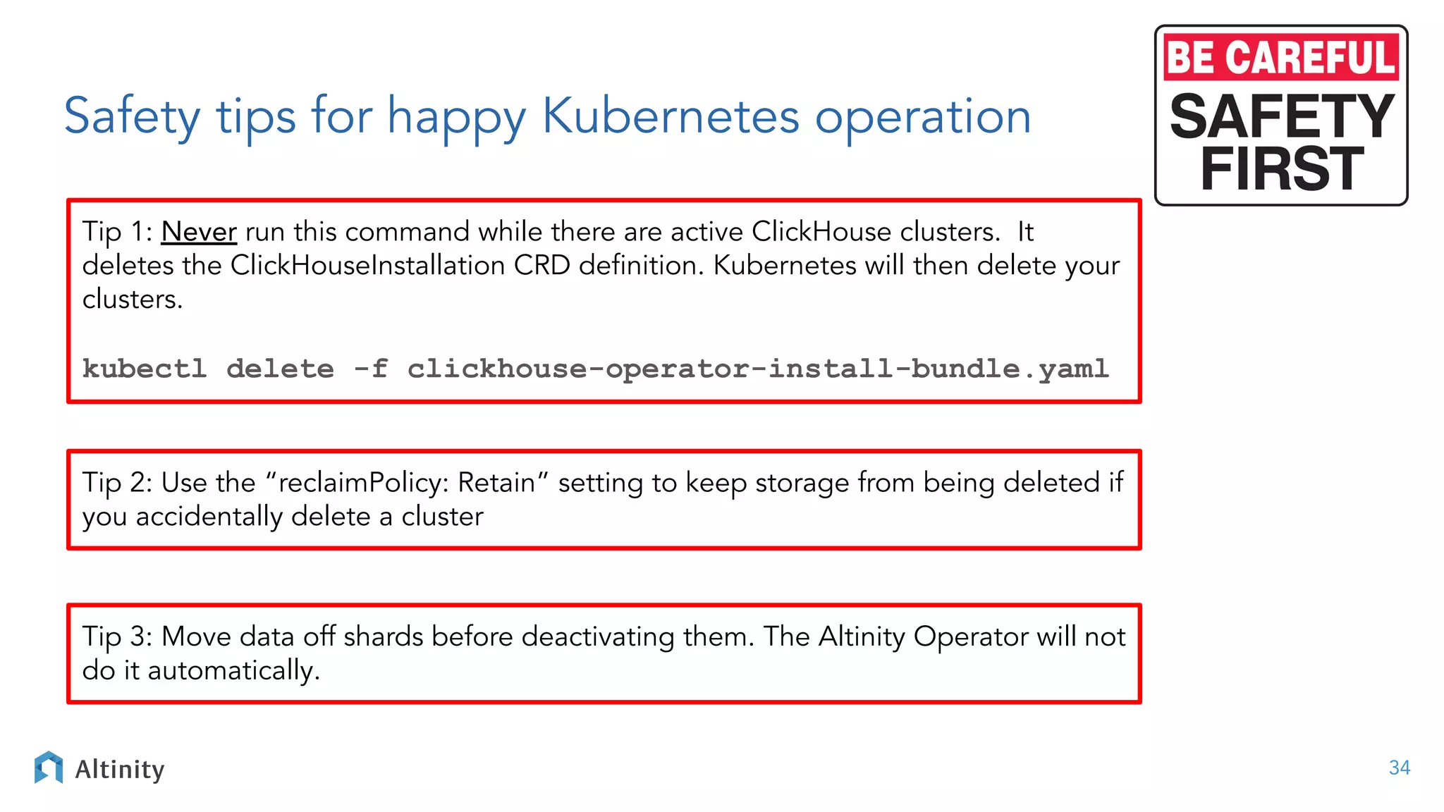 Safety tips for happy Kubernetes operation
34
Tip 1: Never run this command while there are active ClickHouse clusters. It
deletes the ClickHouseInstallation CRD deﬁnition. Kubernetes will then delete your
clusters.
kubectl delete -f clickhouse-operator-install-bundle.yaml
Tip 2: Use the “reclaimPolicy: Retain” setting to keep storage from being deleted if
you accidentally delete a cluster
Tip 3: Move data off shards before deactivating them. The Altinity Operator will not
do it automatically.
 