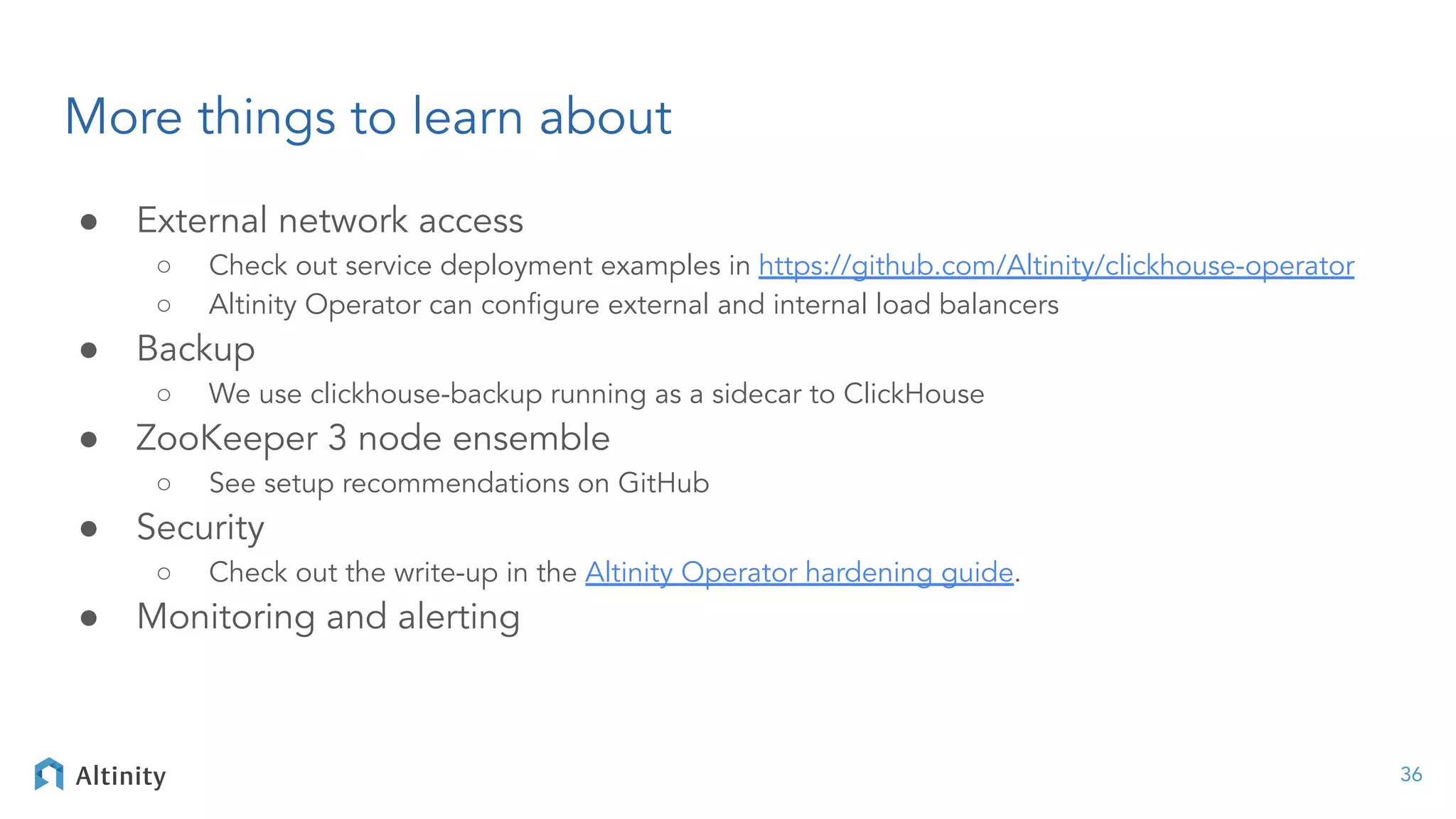 More things to learn about
● External network access
○ Check out service deployment examples in https://github.com/Altinity/clickhouse-operator
○ Altinity Operator can conﬁgure external and internal load balancers
● Backup
○ We use clickhouse-backup running as a sidecar to ClickHouse
● ZooKeeper 3 node ensemble
○ See setup recommendations on GitHub
● Security
○ Check out the write-up in the Altinity Operator hardening guide.
● Monitoring and alerting
36
 