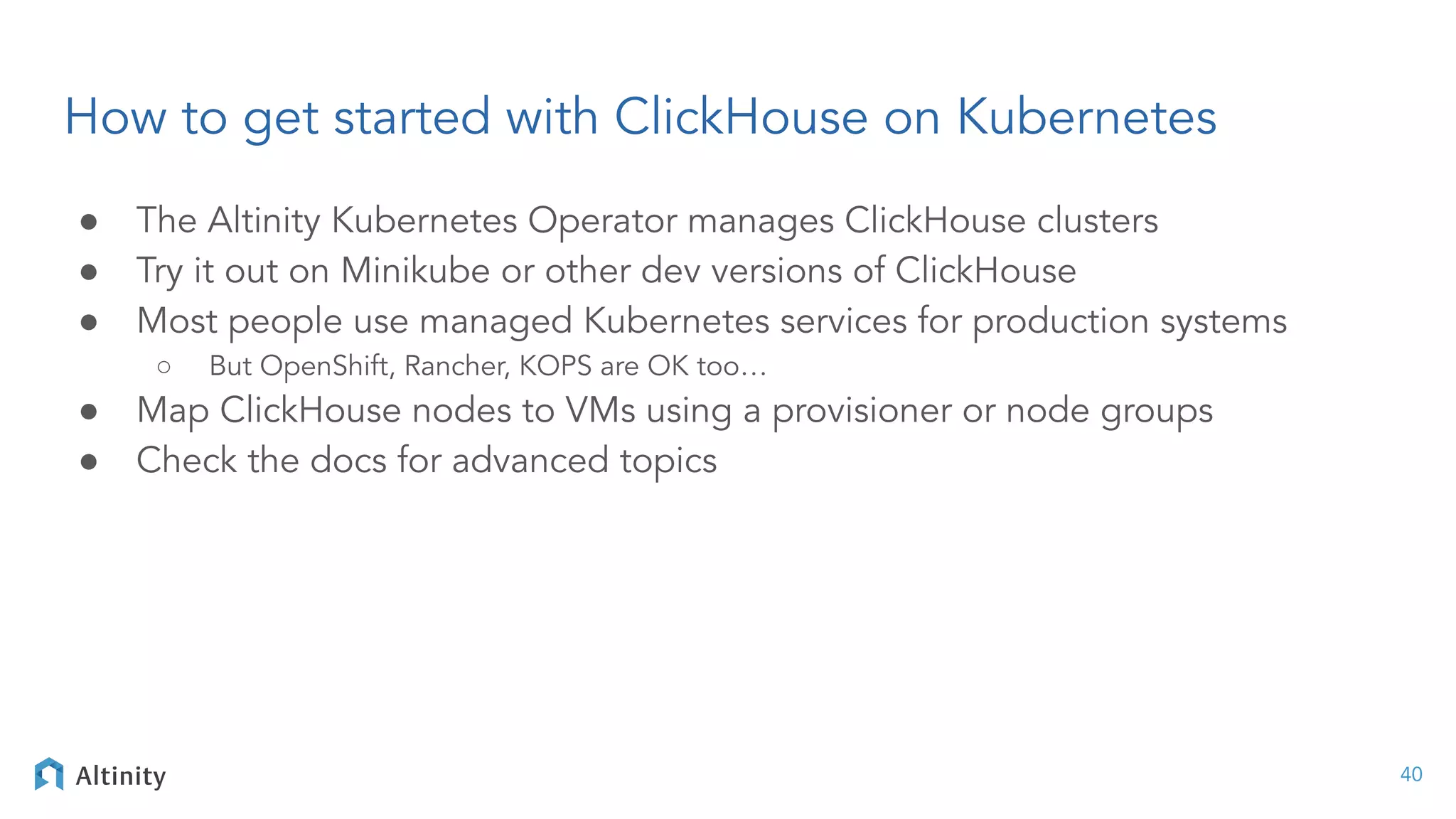 How to get started with ClickHouse on Kubernetes
● The Altinity Kubernetes Operator manages ClickHouse clusters
● Try it out on Minikube or other dev versions of ClickHouse
● Most people use managed Kubernetes services for production systems
○ But OpenShift, Rancher, KOPS are OK too…
● Map ClickHouse nodes to VMs using a provisioner or node groups
● Check the docs for advanced topics
40
 