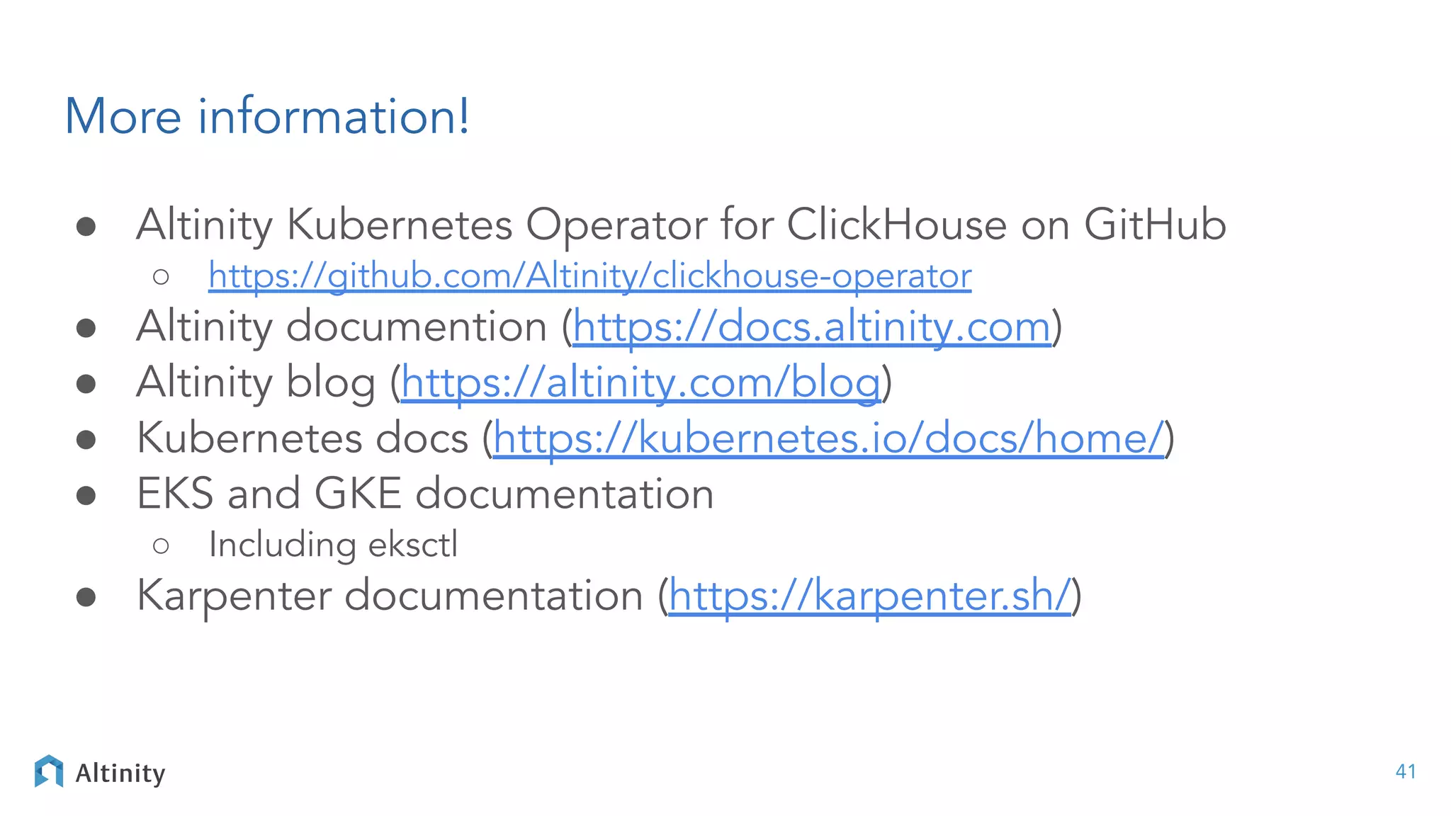More information!
● Altinity Kubernetes Operator for ClickHouse on GitHub
○ https://github.com/Altinity/clickhouse-operator
● Altinity documention (https://docs.altinity.com)
● Altinity blog (https://altinity.com/blog)
● Kubernetes docs (https://kubernetes.io/docs/home/)
● EKS and GKE documentation
○ Including eksctl
● Karpenter documentation (https://karpenter.sh/)
41
 