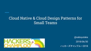 Cloud Native & Cloud Design Patterns for
Small Teams
@saboyutaka
2018/06/30
ハッカーズチャンプルー2018
 