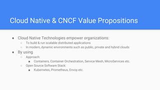 Cloud Native & CNCF Value Propositions
● Cloud Native Technologies empower organizations:
○ To build & run scalable distributed applications
○ In modern, dynamic environments such as public, private and hybrid clouds
● By using
○ Approach:
■ Containers, Container Orchestration, Service Mesh, MicroServices etc.
○ Open Source Software Stack:
■ Kubernetes, Prometheus, Envoy etc.
 