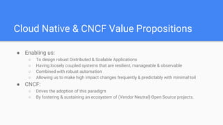 Cloud Native & CNCF Value Propositions
● Enabling us:
○ To design robust Distributed & Scalable Applications
○ Having loosely coupled systems that are resilient, manageable & observable
○ Combined with robust automation
○ Allowing us to make high impact changes frequently & predictably with minimal toil
● CNCF:
○ Drives the adoption of this paradigm
○ By fostering & sustaining an ecosystem of (Vendor Neutral) Open Source projects.
 