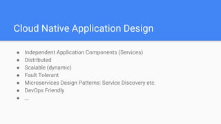 Cloud Native Application Design
● Independent Application Components (Services)
● Distributed
● Scalable (dynamic)
● Fault Tolerant
● Microservices Design Patterns: Service Discovery etc.
● DevOps Friendly
● ...
 