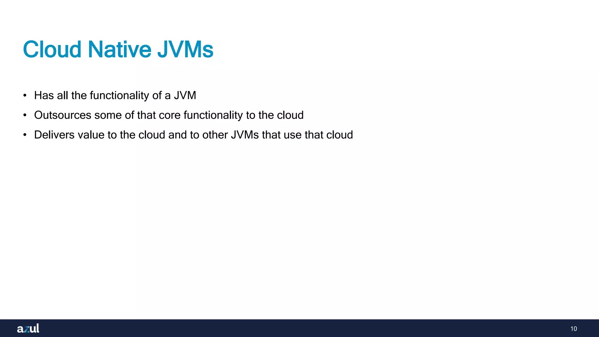 10
Cloud Native JVMs
• Has all the functionality of a JVM
• Outsources some of that core functionality to the cloud
• Delivers value to the cloud and to other JVMs that use that cloud
 