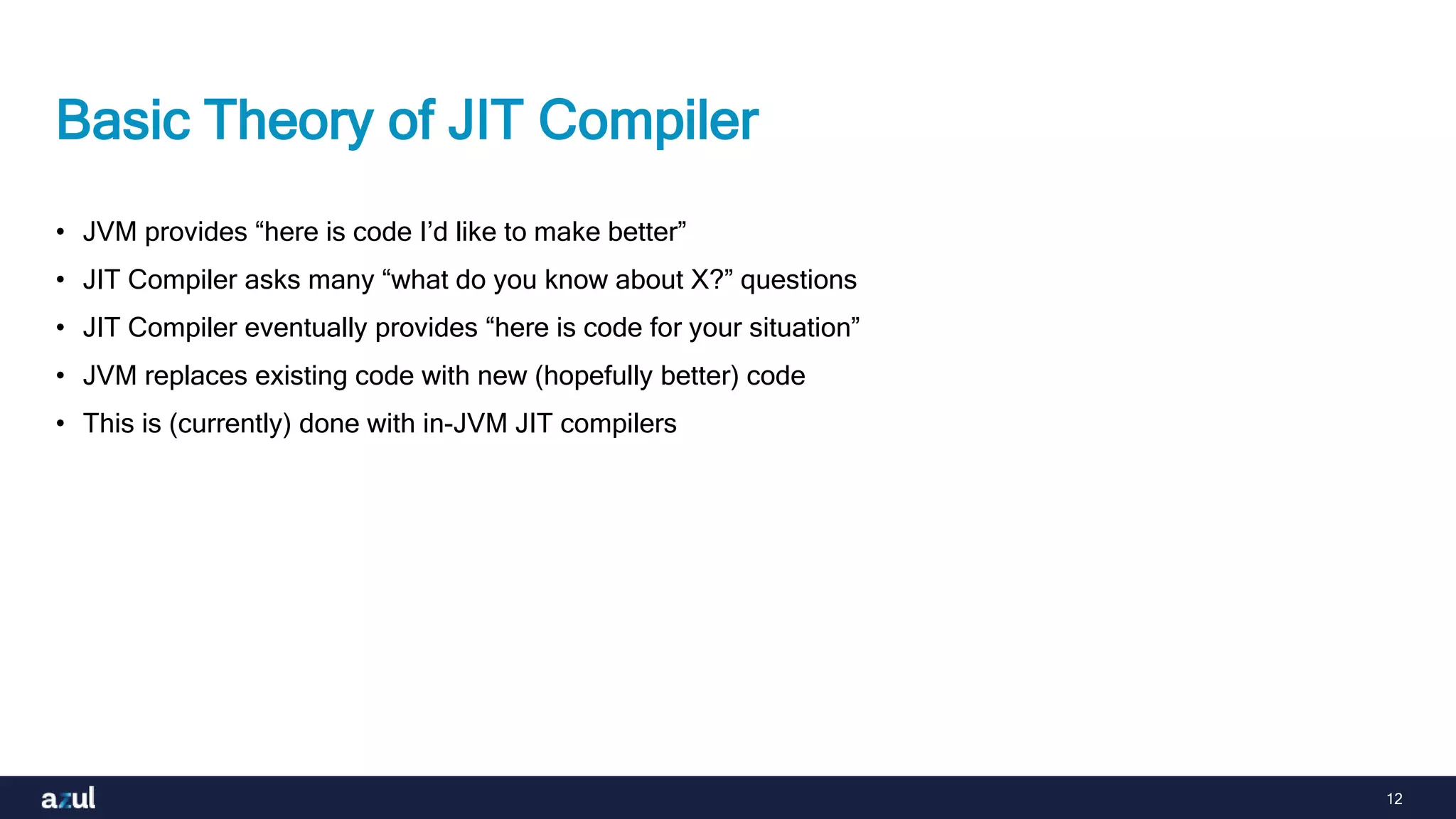12
Basic Theory of JIT Compiler
• JVM provides “here is code I’d like to make better”
• JIT Compiler asks many “what do you know about X?” questions
• JIT Compiler eventually provides “here is code for your situation”
• JVM replaces existing code with new (hopefully better) code
• This is (currently) done with in-JVM JIT compilers
 