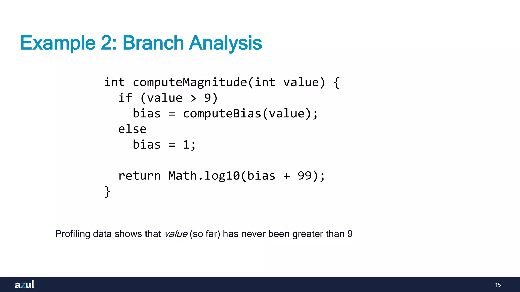 15
Example 2: Branch Analysis
int computeMagnitude(int value) {
if (value > 9)
bias = computeBias(value);
else
bias = 1;
return Math.log10(bias + 99);
}
Profiling data shows that value (so far) has never been greater than 9
 