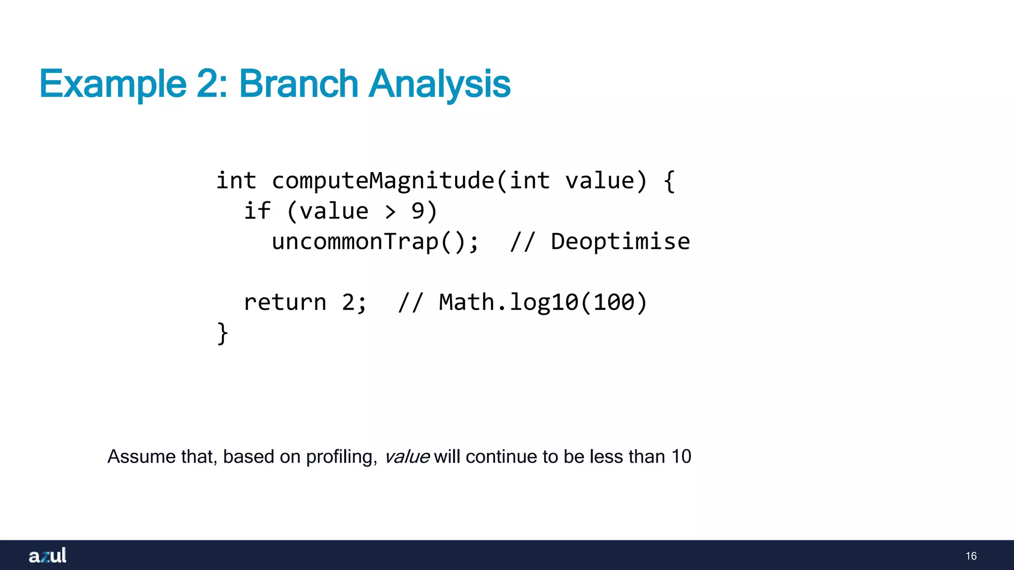 16
Example 2: Branch Analysis
Assume that, based on profiling, value will continue to be less than 10
int computeMagnitude(int value) {
if (value > 9)
uncommonTrap(); // Deoptimise
return 2; // Math.log10(100)
}
 