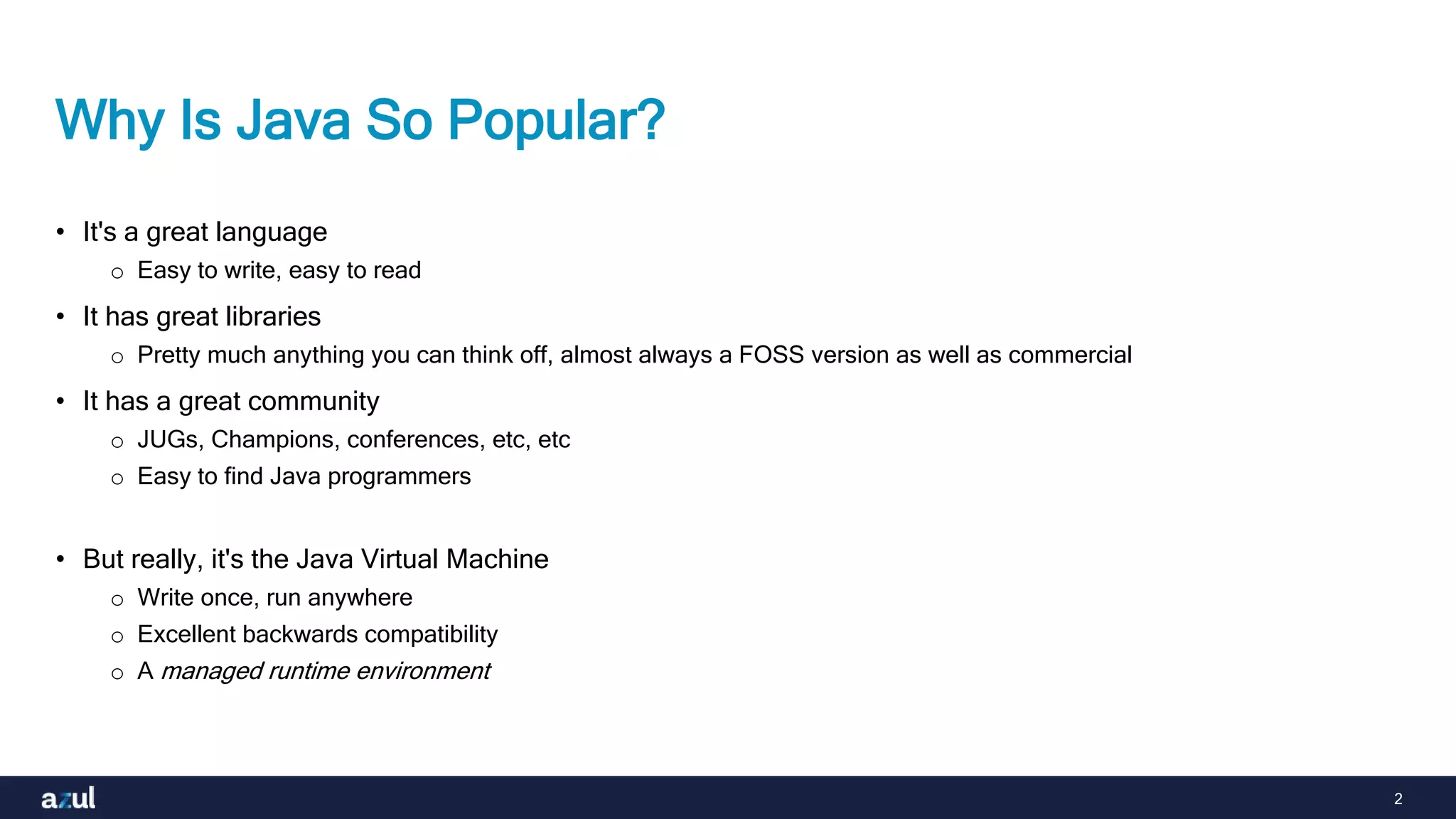 2
Why Is Java So Popular?
• It's a great language
o Easy to write, easy to read
• It has great libraries
o Pretty much anything you can think off, almost always a FOSS version as well as commercial
• It has a great community
o JUGs, Champions, conferences, etc, etc
o Easy to find Java programmers
• But really, it's the Java Virtual Machine
o Write once, run anywhere
o Excellent backwards compatibility
o A managed runtime environment
 