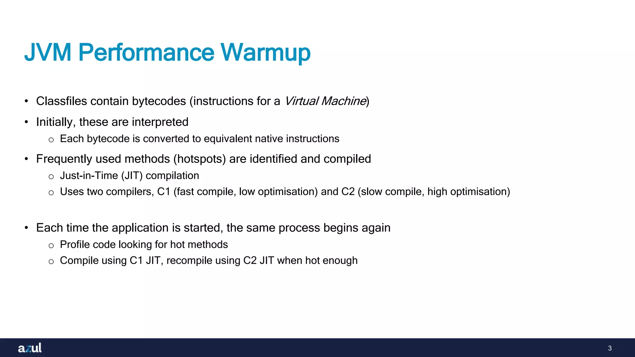 3
JVM Performance Warmup
• Classfiles contain bytecodes (instructions for a Virtual Machine)
• Initially, these are interpreted
o Each bytecode is converted to equivalent native instructions
• Frequently used methods (hotspots) are identified and compiled
o Just-in-Time (JIT) compilation
o Uses two compilers, C1 (fast compile, low optimisation) and C2 (slow compile, high optimisation)
• Each time the application is started, the same process begins again
o Profile code looking for hot methods
o Compile using C1 JIT, recompile using C2 JIT when hot enough
 