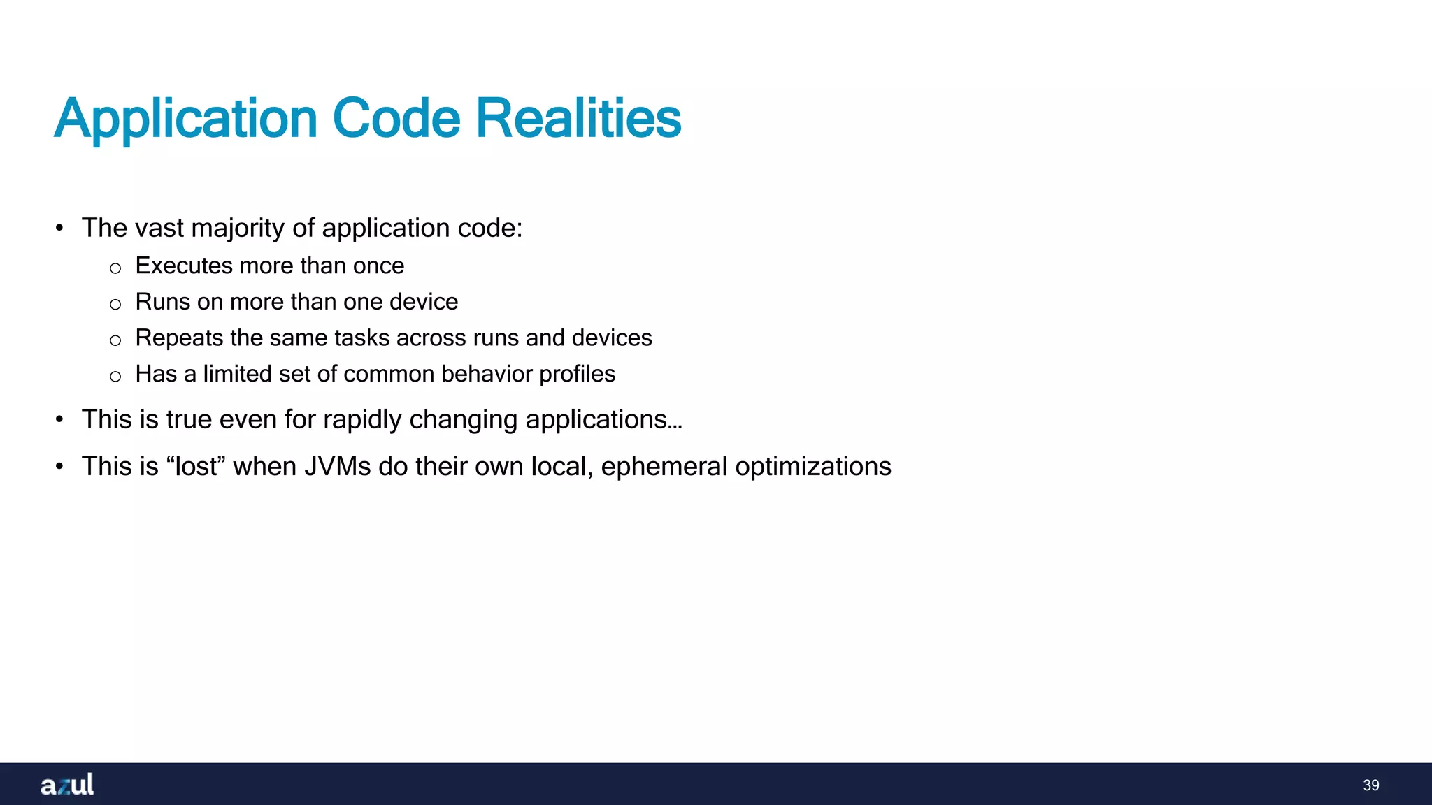 39
Application Code Realities
• The vast majority of application code:
o Executes more than once
o Runs on more than one device
o Repeats the same tasks across runs and devices
o Has a limited set of common behavior profiles
• This is true even for rapidly changing applications…
• This is “lost” when JVMs do their own local, ephemeral optimizations
 