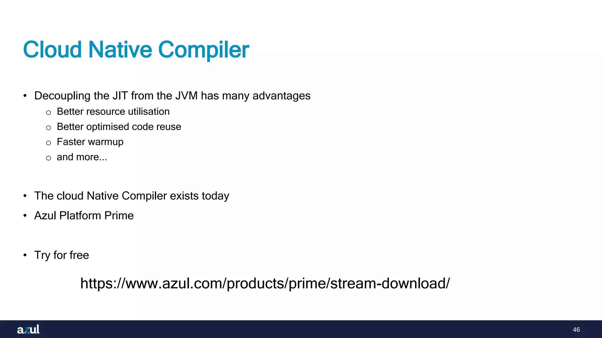 46
Cloud Native Compiler
• Decoupling the JIT from the JVM has many advantages
o Better resource utilisation
o Better optimised code reuse
o Faster warmup
o and more...
• The cloud Native Compiler exists today
• Azul Platform Prime
• Try for free
https://www.azul.com/products/prime/stream-download/
 