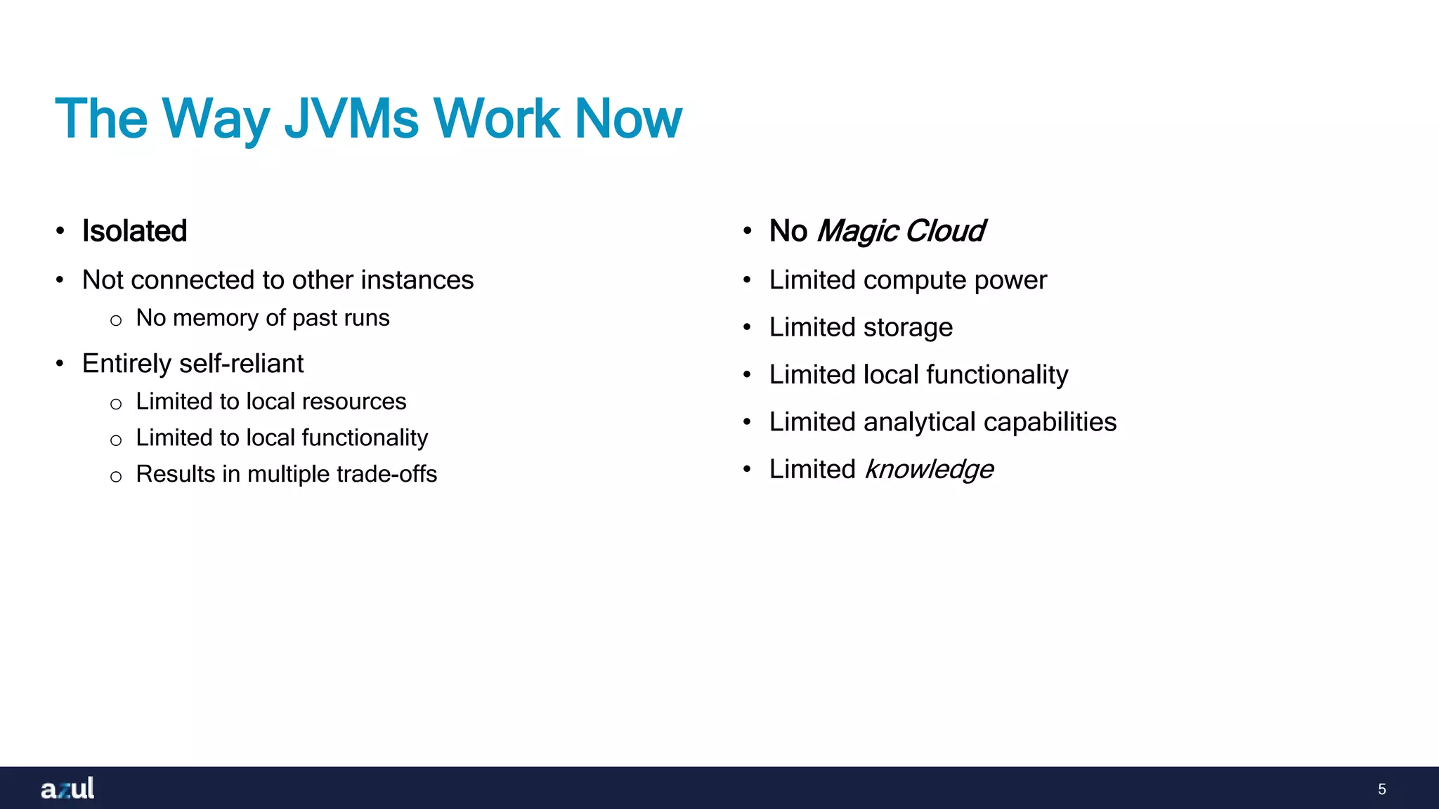 5
The Way JVMs Work Now
• Isolated
• Not connected to other instances
o No memory of past runs
• Entirely self-reliant
o Limited to local resources
o Limited to local functionality
o Results in multiple trade-offs
• No Magic Cloud
• Limited compute power
• Limited storage
• Limited local functionality
• Limited analytical capabilities
• Limited knowledge
 