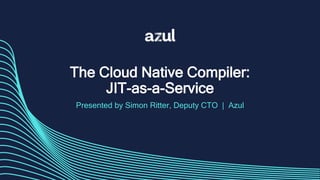 The Cloud Native Compiler:
JIT-as-a-Service
Presented by Simon Ritter, Deputy CTO | Azul
 