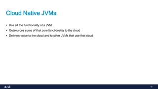 10
Cloud Native JVMs
• Has all the functionality of a JVM
• Outsources some of that core functionality to the cloud
• Delivers value to the cloud and to other JVMs that use that cloud
 