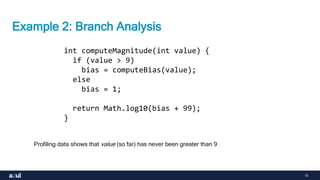 15
Example 2: Branch Analysis
int computeMagnitude(int value) {
if (value > 9)
bias = computeBias(value);
else
bias = 1;
return Math.log10(bias + 99);
}
Profiling data shows that value (so far) has never been greater than 9
 