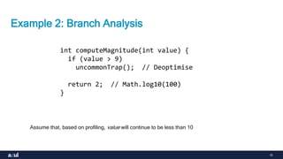 16
Example 2: Branch Analysis
Assume that, based on profiling, value will continue to be less than 10
int computeMagnitude(int value) {
if (value > 9)
uncommonTrap(); // Deoptimise
return 2; // Math.log10(100)
}
 