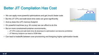 25
Better JIT Compilation Has Cost
• We can apply more powerful optimizations and get (much) faster code
• But the JIT CPU and wall-clock time costs can grow significantly
• And so does the (JIT) memory footprint
• On powerful machines (e.g. 64 vcores) we can afford to do this
• But on more constrained/container environments…
o JIT CPU costs and wall clock time (& slowness) to optimization can become prohibitive
o JIT Memory footprint can lead to OOM Killer
• Can lead to tradeoffs between over-provisioning and foregoing higher optimization levels
 