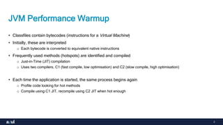 3
JVM Performance Warmup
• Classfiles contain bytecodes (instructions for a Virtual Machine)
• Initially, these are interpreted
o Each bytecode is converted to equivalent native instructions
• Frequently used methods (hotspots) are identified and compiled
o Just-in-Time (JIT) compilation
o Uses two compilers, C1 (fast compile, low optimisation) and C2 (slow compile, high optimisation)
• Each time the application is started, the same process begins again
o Profile code looking for hot methods
o Compile using C1 JIT, recompile using C2 JIT when hot enough
 