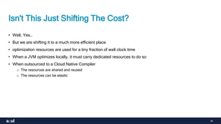 35
Isn't This Just Shifting The Cost?
• Well, Yes…
• But we are shifting it to a much more efficient place
• optimization resources are used for a tiny fraction of wall clock time
• When a JVM optimizes locally, it must carry dedicated resources to do so
• When outsourced to a Cloud Native Compiler
o The resources are shared and reused
o The resources can be elastic
 