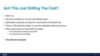 42
Isn't This Just Shifting The Cost?
• Well, Yes…
• But we are shifting it to a much more efficient place
• optimization resources are used for a tiny fraction of wall clock time
• When a JVM optimizes locally, it must carry dedicated resources to do so
• When outsourced to a Cloud Native Compiler
o The resources are shared and reused
o The resources can be elastic
• The work can be reused
 