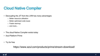 46
Cloud Native Compiler
• Decoupling the JIT from the JVM has many advantages
o Better resource utilisation
o Better optimised code reuse
o Faster warmup
o and more...
• The cloud Native Compiler exists today
• Azul Platform Prime
• Try for free
https://www.azul.com/products/prime/stream-download/
 