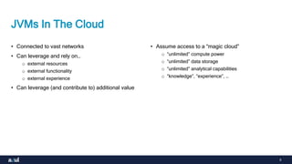 9
JVMs In The Cloud
• Connected to vast networks
• Can leverage and rely on…
o external resources
o external functionality
o external experience
• Can leverage (and contribute to) additional value
• Assume access to a “magic cloud”
o “unlimited” compute power
o “unlimited” data storage
o “unlimited” analytical capabilities
o “knowledge”, “experience”, …
 
