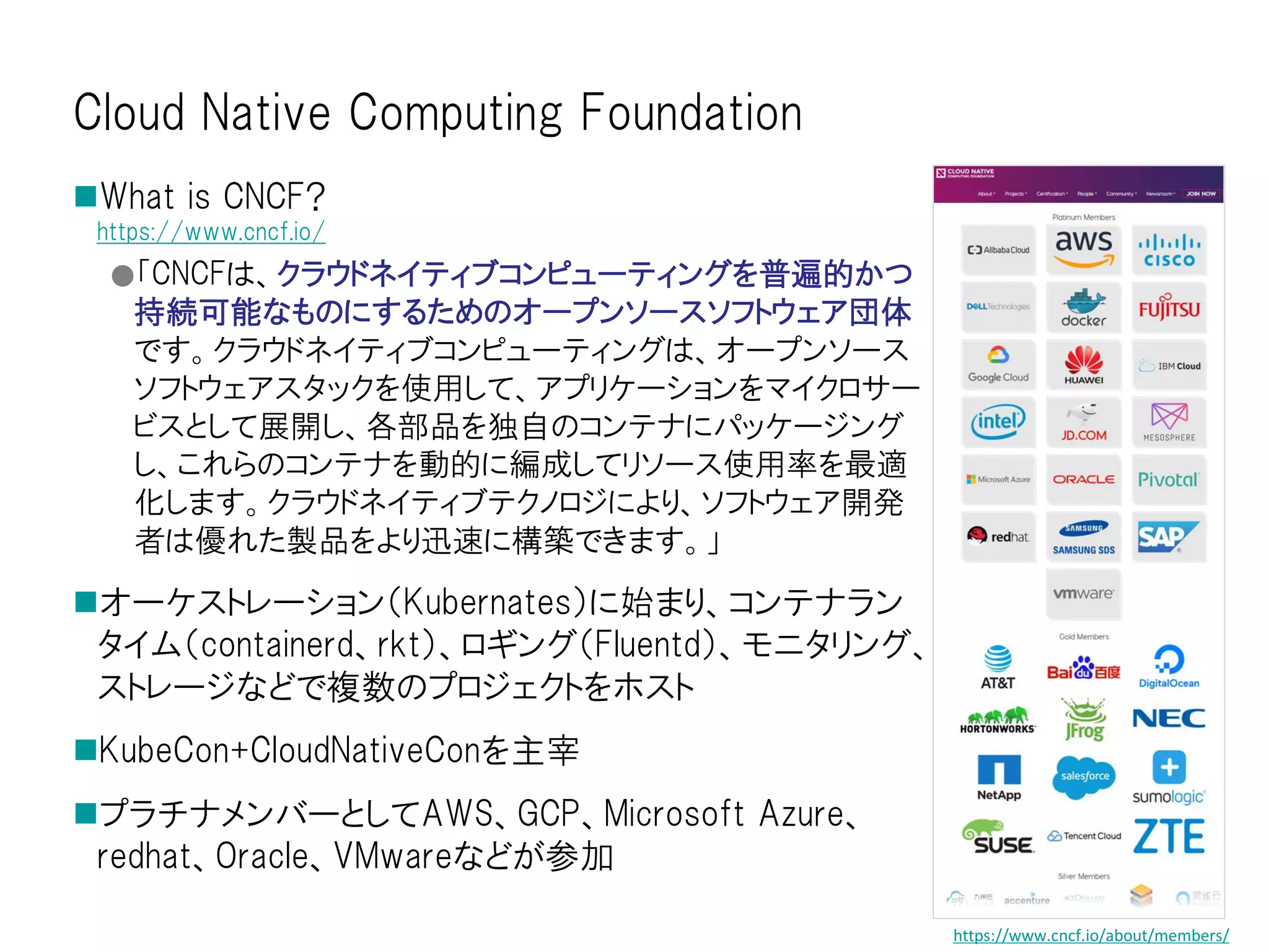 Cloud Native Computing Foundation
What is CNCF?
https://www.cncf.io/
●「CNCFは、クラウドネイティブコンピューティングを普遍的かつ
持続可能なものにするためのオープンソースソフトウェア団体
です。クラウドネイティブコンピューティングは、オープンソース
ソフトウェアスタックを使用して、アプリケーションをマイクロサー
ビスとして展開し、各部品を独自のコンテナにパッケージング
し、これらのコンテナを動的に編成してリソース使用率を最適
化します。クラウドネイティブテクノロジにより、ソフトウェア開発
者は優れた製品をより迅速に構築できます。」
オーケストレーション（Kubernates）に始まり、コンテナラン
タイム（containerd、rkt）、ロギング（Fluentd）、モニタリング、
ストレージなどで複数のプロジェクトをホスト
KubeCon+CloudNativeConを主宰
プラチナメンバーとしてAWS、GCP、Microsoft Azure、
redhat、Oracle、VMwareなどが参加
https://www.cncf.io/about/members/
 