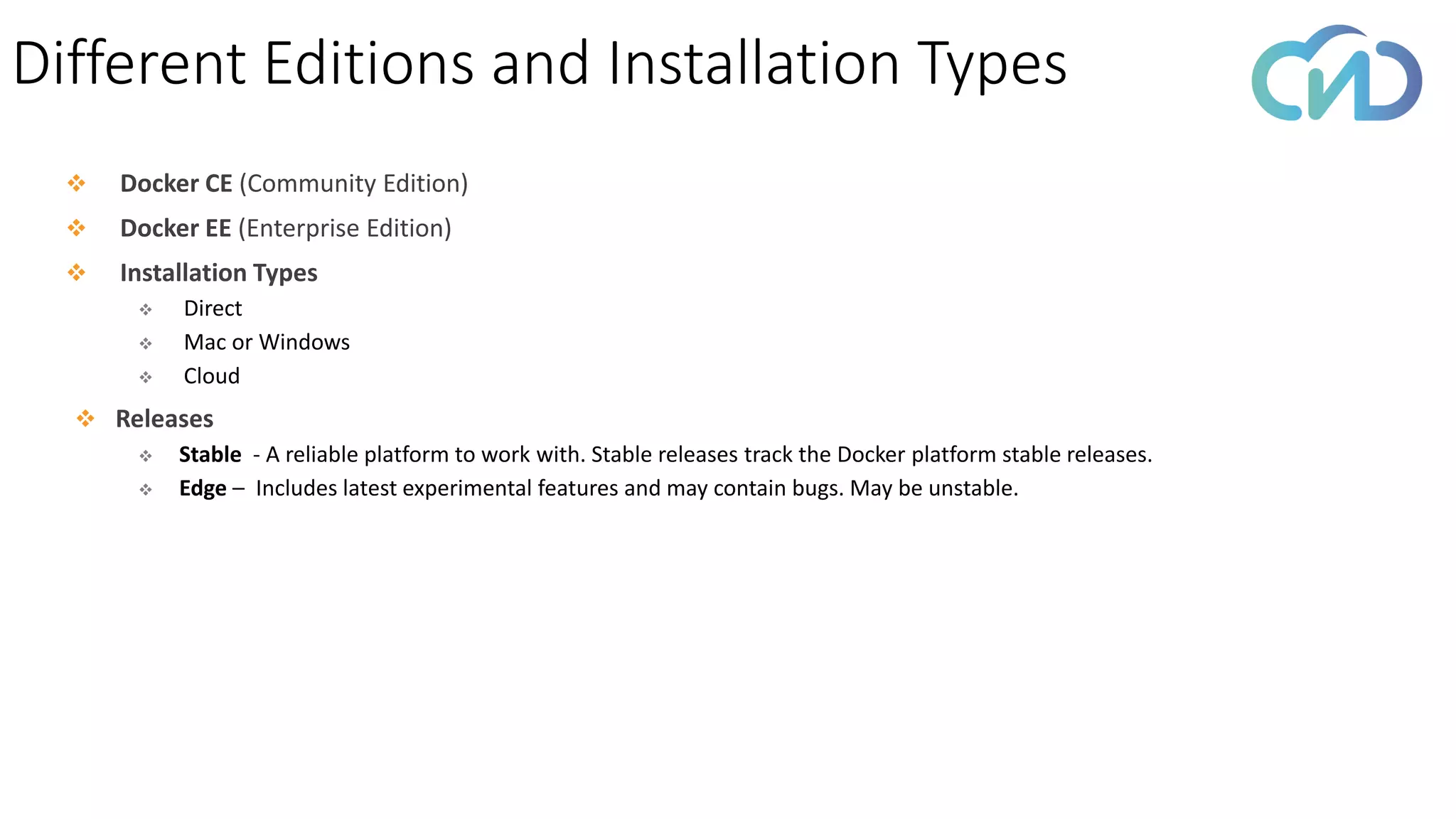 Different Editions and Installation Types
❖ Docker CE (Community Edition)
❖ Docker EE (Enterprise Edition)
❖ Installation Types
❖ Direct
❖ Mac or Windows
❖ Cloud
❖ Releases
❖ Stable - A reliable platform to work with. Stable releases track the Docker platform stable releases.
❖ Edge – Includes latest experimental features and may contain bugs. May be unstable.
 