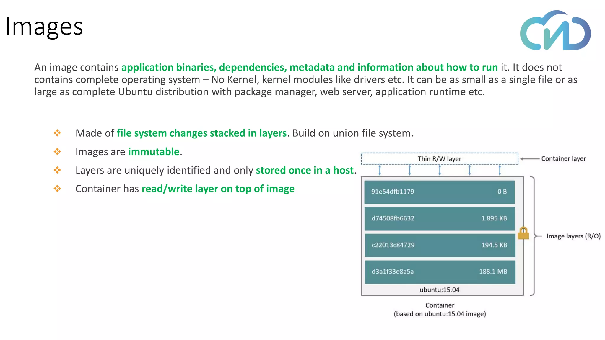 Images
❖ Made of file system changes stacked in layers. Build on union file system.
❖ Images are immutable.
❖ Layers are uniquely identified and only stored once in a host.
❖ Container has read/write layer on top of image
An image contains application binaries, dependencies, metadata and information about how to run it. It does not
contains complete operating system – No Kernel, kernel modules like drivers etc. It can be as small as a single file or as
large as complete Ubuntu distribution with package manager, web server, application runtime etc.
 