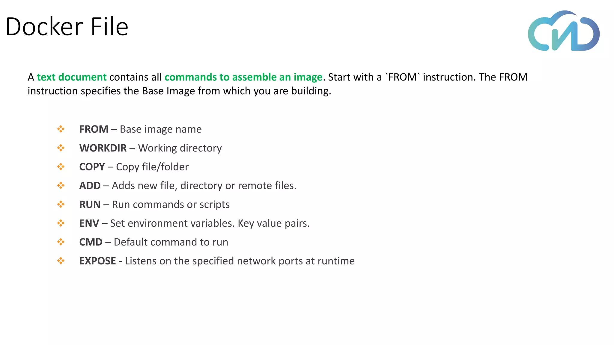 Docker File
❖ FROM – Base image name
❖ WORKDIR – Working directory
❖ COPY – Copy file/folder
❖ ADD – Adds new file, directory or remote files.
❖ RUN – Run commands or scripts
❖ ENV – Set environment variables. Key value pairs.
❖ CMD – Default command to run
❖ EXPOSE - Listens on the specified network ports at runtime
A text document contains all commands to assemble an image. Start with a `FROM` instruction. The FROM
instruction specifies the Base Image from which you are building.
 