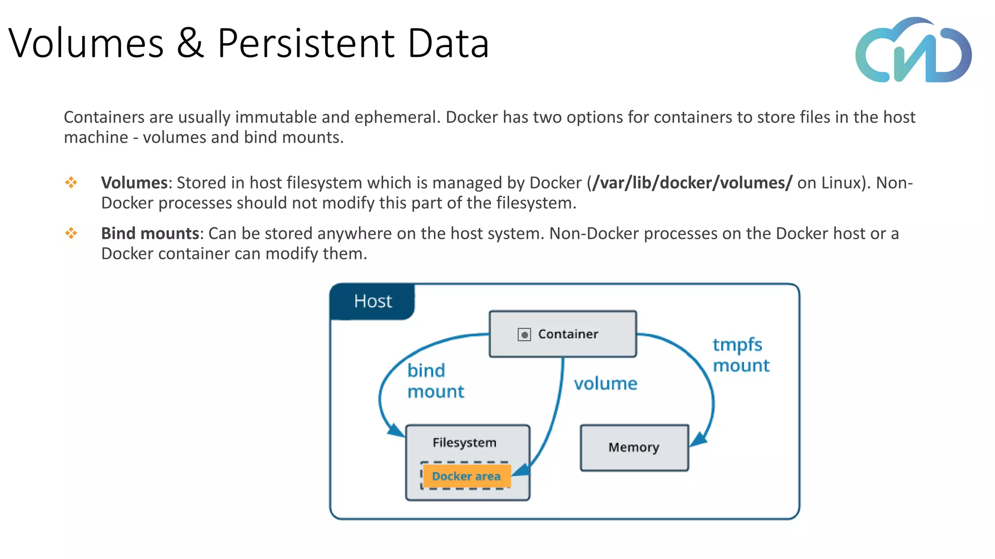 Volumes & Persistent Data
Containers are usually immutable and ephemeral. Docker has two options for containers to store files in the host
machine - volumes and bind mounts.
❖ Volumes: Stored in host filesystem which is managed by Docker (/var/lib/docker/volumes/ on Linux). Non-
Docker processes should not modify this part of the filesystem.
❖ Bind mounts: Can be stored anywhere on the host system. Non-Docker processes on the Docker host or a
Docker container can modify them.
 