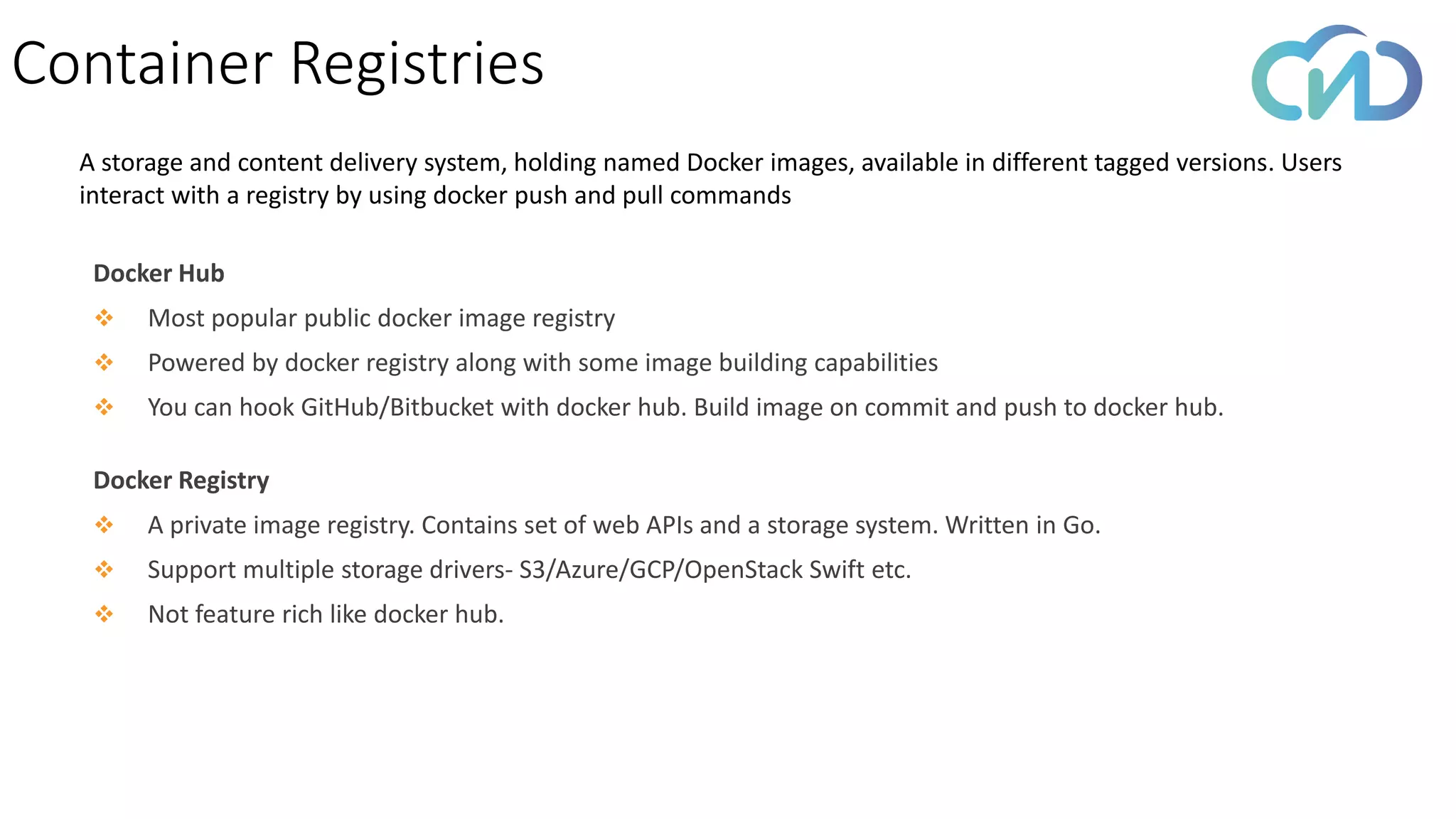 Container Registries
Docker Hub
❖ Most popular public docker image registry
❖ Powered by docker registry along with some image building capabilities
❖ You can hook GitHub/Bitbucket with docker hub. Build image on commit and push to docker hub.
Docker Registry
❖ A private image registry. Contains set of web APIs and a storage system. Written in Go.
❖ Support multiple storage drivers- S3/Azure/GCP/OpenStack Swift etc.
❖ Not feature rich like docker hub.
A storage and content delivery system, holding named Docker images, available in different tagged versions. Users
interact with a registry by using docker push and pull commands
 
