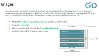 Images
❖ Made of file system changes stacked in layers. Build on union file system.
❖ Images are immutable.
❖ Layers are uniquely identified and only stored once in a host.
❖ Container has read/write layer on top of image
An image contains application binaries, dependencies, metadata and information about how to run it. It does not
contains complete operating system – No Kernel, kernel modules like drivers etc. It can be as small as a single file or as
large as complete Ubuntu distribution with package manager, web server, application runtime etc.
 