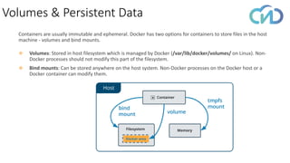 Volumes & Persistent Data
Containers are usually immutable and ephemeral. Docker has two options for containers to store files in the host
machine - volumes and bind mounts.
❖ Volumes: Stored in host filesystem which is managed by Docker (/var/lib/docker/volumes/ on Linux). Non-
Docker processes should not modify this part of the filesystem.
❖ Bind mounts: Can be stored anywhere on the host system. Non-Docker processes on the Docker host or a
Docker container can modify them.
 