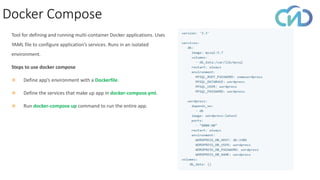 Docker Compose
Tool for defining and running multi-container Docker applications. Uses
YAML file to configure application’s services. Runs in an isolated
environment.
Steps to use docker compose
❖ Define app’s environment with a Dockerfile.
❖ Define the services that make up app in docker-compose.yml.
❖ Run docker-compose up command to run the entire app.
 