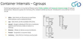 Container Internals – Cgroups
Control groups(cgroups) is a Linux kernel feature which limits, isolates and measures resource usage of a group
of processes. Resources quotas for memory, CPU, network and IO can be set. Introduced in Linux kernel in Linux
2.6.24.
❖ blkio - Sets limits on I/O access to and from
block devices such as physical drives
❖ cpu - Sets limits on the available CPU time.
❖ cpuset - Assigns individual CPUs (on a multicore
system) and memory nodes to tasks in a
CGroup.
❖ Devices - Allows or denies access to devices
❖ freezer - Suspends or resumes tasks
❖ memory — Sets limit on memory use by tasks
 