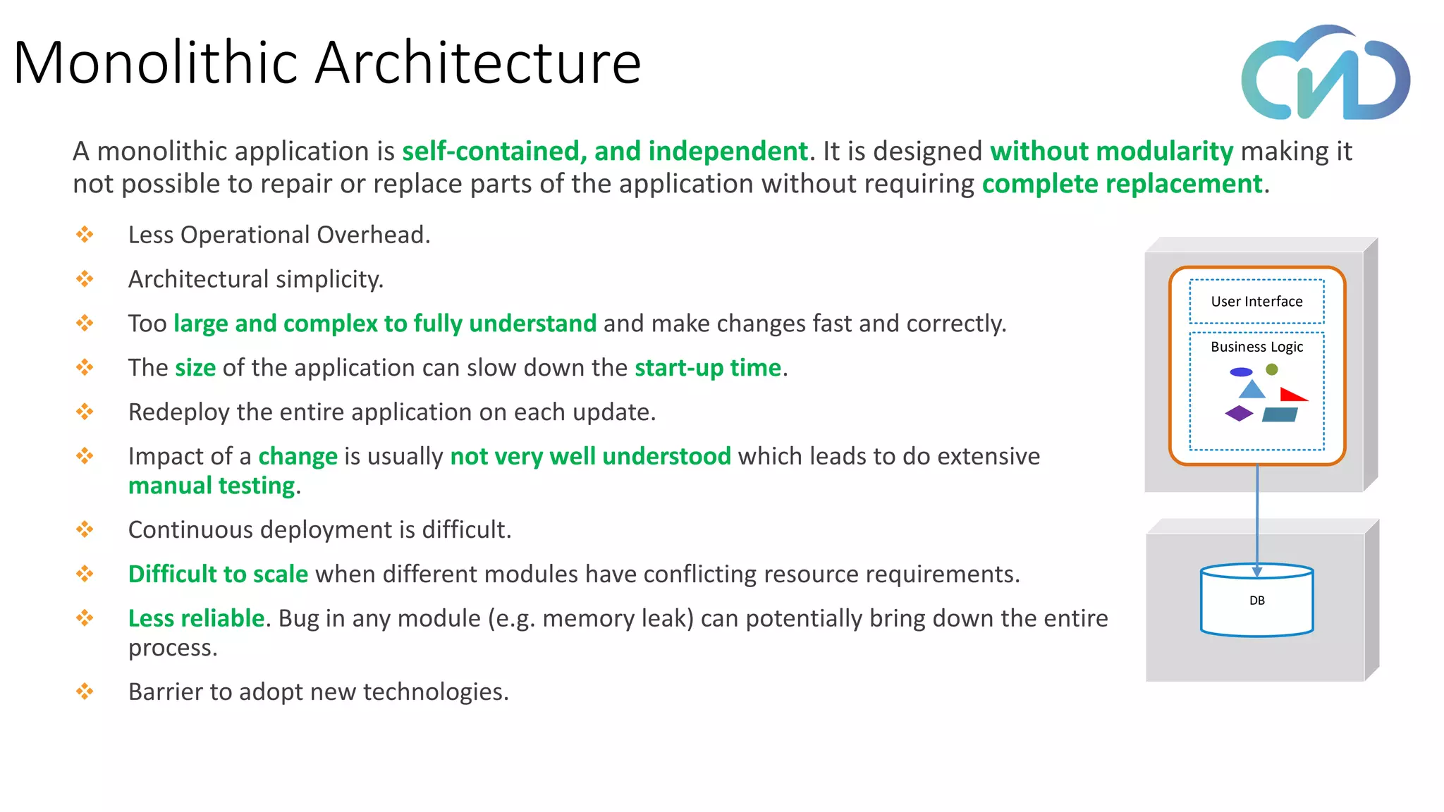 Monolithic Architecture
A monolithic application is self-contained, and independent. It is designed without modularity making it
not possible to repair or replace parts of the application without requiring complete replacement.
❖ Less Operational Overhead.
❖ Architectural simplicity.
❖ Too large and complex to fully understand and make changes fast and correctly.
❖ The size of the application can slow down the start-up time.
❖ Redeploy the entire application on each update.
❖ Impact of a change is usually not very well understood which leads to do extensive
manual testing.
❖ Continuous deployment is difficult.
❖ Difficult to scale when different modules have conflicting resource requirements.
❖ Less reliable. Bug in any module (e.g. memory leak) can potentially bring down the entire
process.
❖ Barrier to adopt new technologies.
User Interface
Business Logic
DB
 