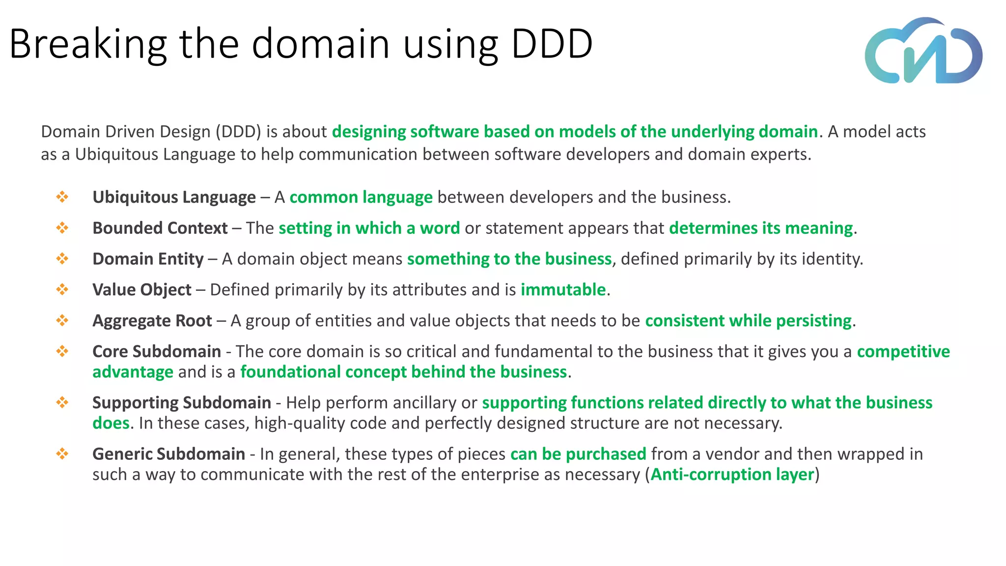 Domain Driven Design (DDD) is about designing software based on models of the underlying domain. A model acts
as a Ubiquitous Language to help communication between software developers and domain experts.
Breaking the domain using DDD
❖ Ubiquitous Language – A common language between developers and the business.
❖ Bounded Context – The setting in which a word or statement appears that determines its meaning.
❖ Domain Entity – A domain object means something to the business, defined primarily by its identity.
❖ Value Object – Defined primarily by its attributes and is immutable.
❖ Aggregate Root – A group of entities and value objects that needs to be consistent while persisting.
❖ Core Subdomain - The core domain is so critical and fundamental to the business that it gives you a competitive
advantage and is a foundational concept behind the business.
❖ Supporting Subdomain - Help perform ancillary or supporting functions related directly to what the business
does. In these cases, high-quality code and perfectly designed structure are not necessary.
❖ Generic Subdomain - In general, these types of pieces can be purchased from a vendor and then wrapped in
such a way to communicate with the rest of the enterprise as necessary (Anti-corruption layer)
 