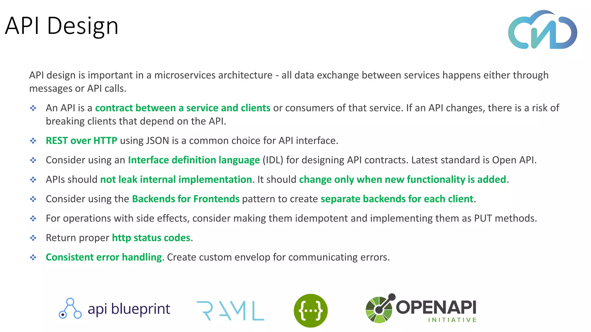 API design is important in a microservices architecture - all data exchange between services happens either through
messages or API calls.
❖ An API is a contract between a service and clients or consumers of that service. If an API changes, there is a risk of
breaking clients that depend on the API.
❖ REST over HTTP using JSON is a common choice for API interface.
❖ Consider using an Interface definition language (IDL) for designing API contracts. Latest standard is Open API.
❖ APIs should not leak internal implementation. It should change only when new functionality is added.
❖ Consider using the Backends for Frontends pattern to create separate backends for each client.
❖ For operations with side effects, consider making them idempotent and implementing them as PUT methods.
❖ Return proper http status codes.
❖ Consistent error handling. Create custom envelop for communicating errors.
API Design
 